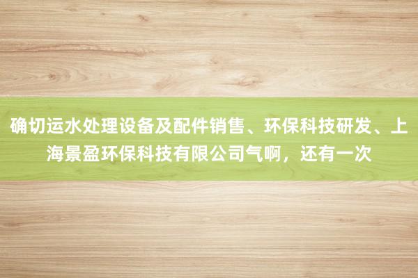 确切运水处理设备及配件销售、环保科技研发、上海景盈环保科技有限公司气啊，还有一次