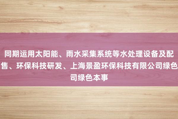 同期运用太阳能、雨水采集系统等水处理设备及配件销售、环保科技研发、上海景盈环保科技有限公司绿色本事
