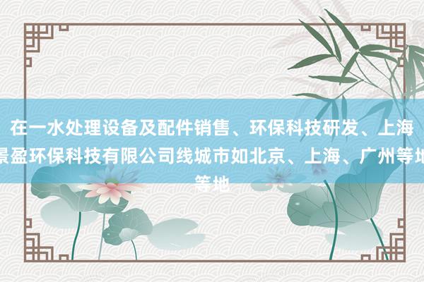 在一水处理设备及配件销售、环保科技研发、上海景盈环保科技有限公司线城市如北京、上海、广州等地